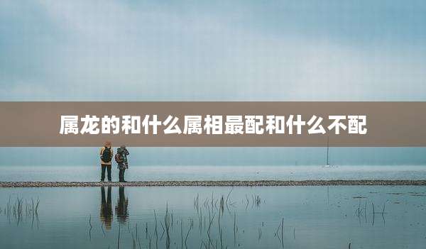 属龙的和什么属相最配和什么不配