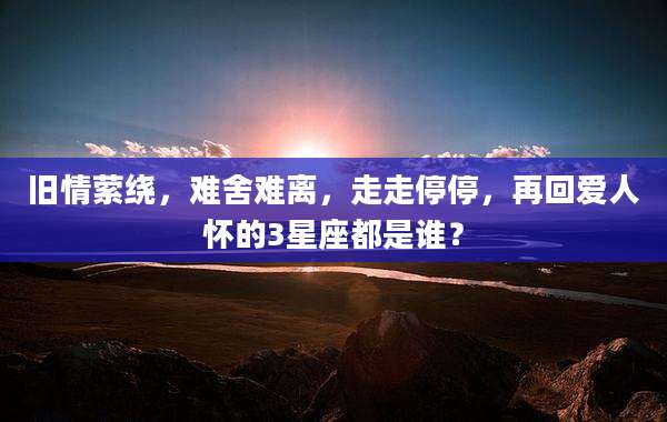 旧情萦绕，难舍难离，走走停停，再回爱人怀的3星座都是谁？