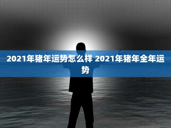 2021年猪年运势怎么样 2021年猪年全年运势