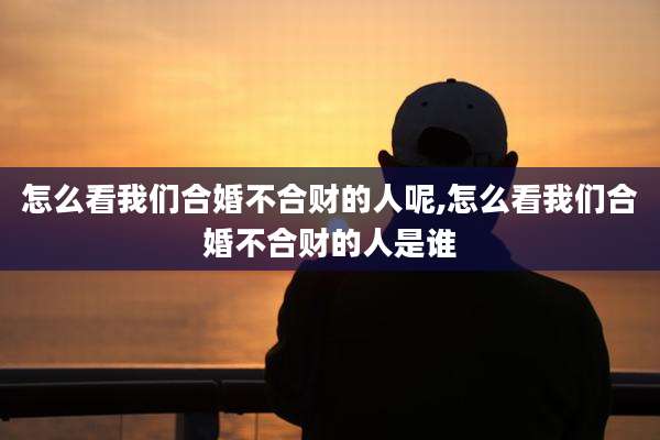 怎么看我们合婚不合财的人呢,怎么看我们合婚不合财的人是谁