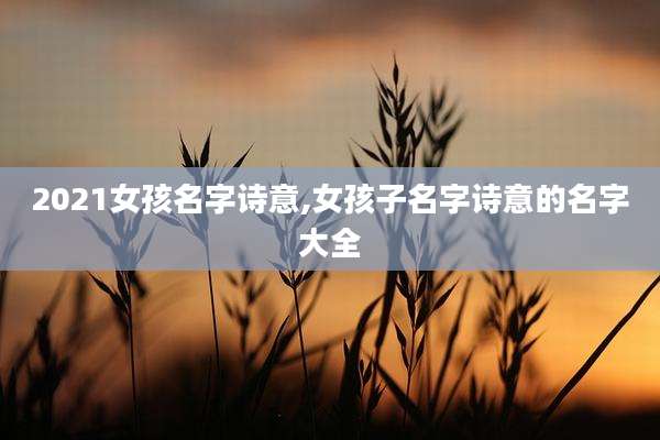 2021女孩名字诗意,女孩子名字诗意的名字大全