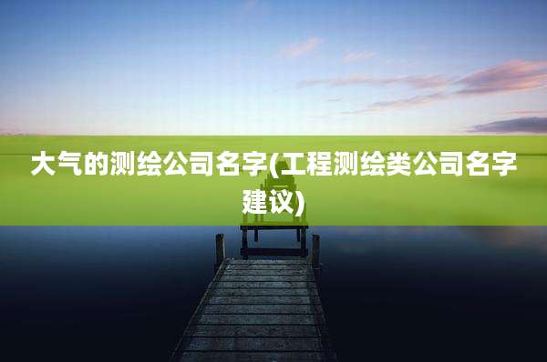 大气的测绘公司名字(工程测绘类公司名字建议)