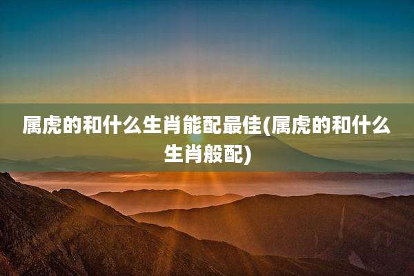 属虎的和什么生肖能配最佳(属虎的和什么生肖般配)