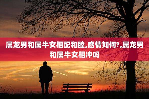属龙男和属牛女相配和睦,感情如何?,属龙男和属牛女相冲吗