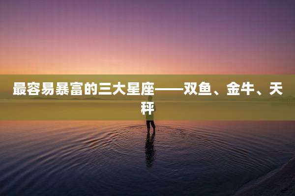 最容易暴富的三大星座——双鱼、金牛、天秤