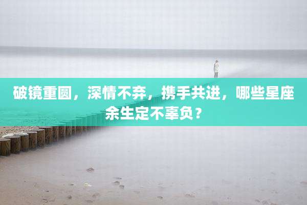 破镜重圆,深情不弃,携手共进,哪些星座余生定不辜负?