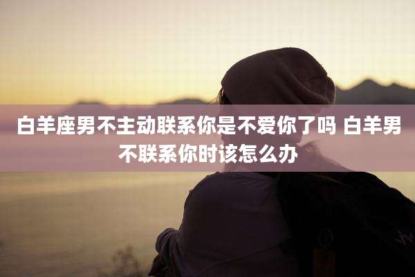 白羊座男不主动联系你是不爱你了吗 白羊男不联系你时该怎么办