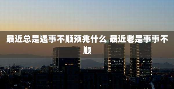 最近总是遇事不顺预兆什么 最近老是事事不顺
