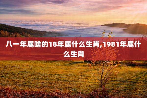 八一年属啥的18年属什么生肖,1981年属什么生肖