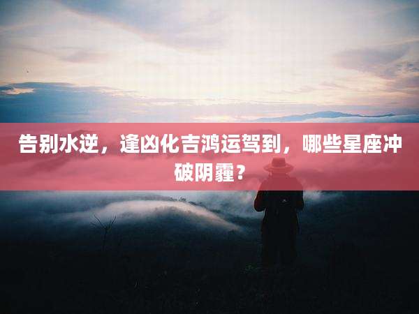 告别水逆,逢凶化吉鸿运驾到,哪些星座冲破阴霾?