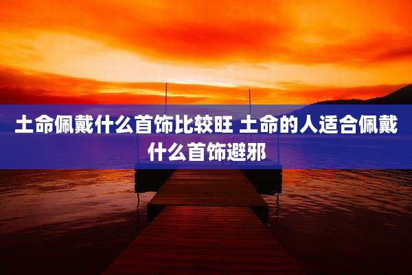 土命佩戴什么首饰比较旺 土命的人适合佩戴什么首饰避邪