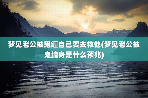 梦见老公被鬼缠自己要去救他(梦见老公被鬼缠身是什么预兆)