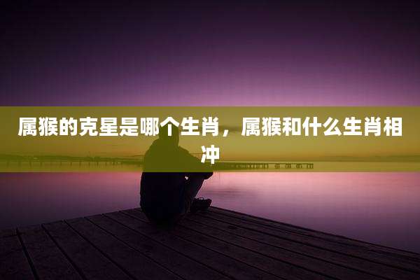 属猴的克星是哪个生肖，属猴和什么生肖相冲