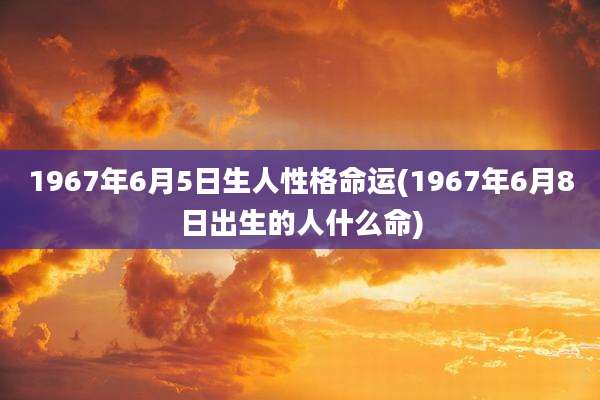 1967年6月5日生人性格命运(1967年6月8日出生的人什么命)