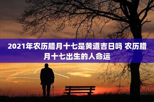 2021年农历腊月十七是黄道吉日吗 农历腊月十七出生的人命运