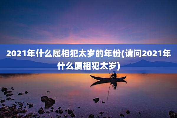 2021年什么属相犯太岁的年份(请问2021年什么属相犯太岁)