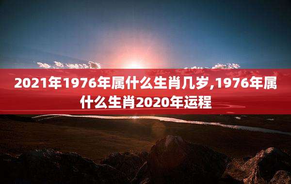 2021年1976年属什么生肖几岁,1976年属什么生肖2020年运程