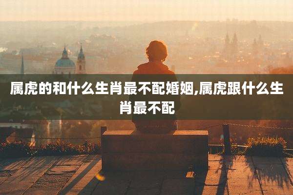 属虎的和什么生肖最不配婚姻,属虎跟什么生肖最不配