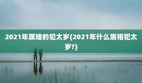 2021年属啥的犯太岁(2021年什么属相犯太岁?)