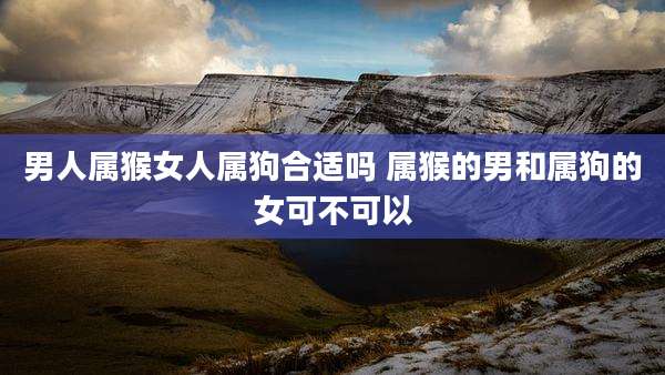 男人属猴女人属狗合适吗 属猴的男和属狗的女可不可以