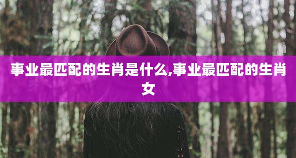 事业最匹配的生肖是什么,事业最匹配的生肖女