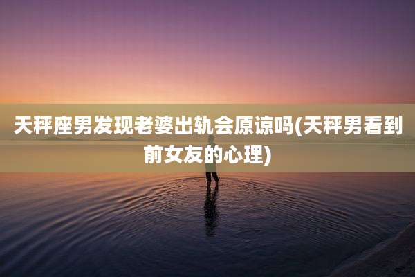 天秤座男发现老婆出轨会原谅吗(天秤男看到前女友的心理)