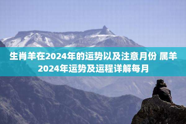 生肖羊在2024年的运势以及注意月份 属羊2024年运势及运程详解每月