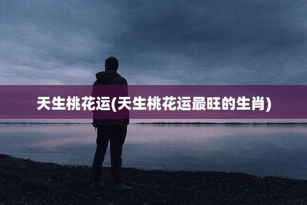 天生桃花运(天生桃花运最旺的生肖)