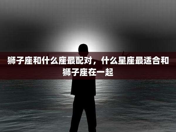 狮子座和什么座最配对，什么星座最适合和狮子座在一起
