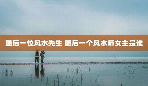 最后一位风水先生 最后一个风水师女主是谁