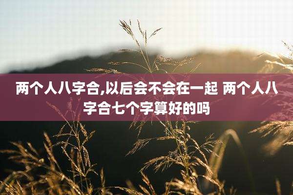 两个人八字合,以后会不会在一起 两个人八字合七个字算好的吗