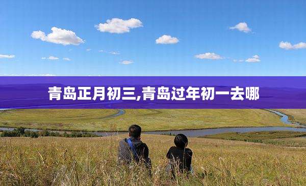 青岛正月初三,青岛过年初一去哪