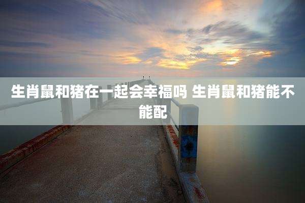 生肖鼠和猪在一起会幸福吗 生肖鼠和猪能不能配