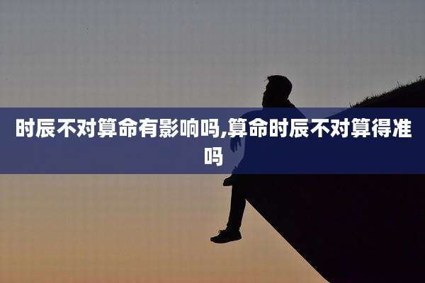 时辰不对算命有影响吗,算命时辰不对算得准吗