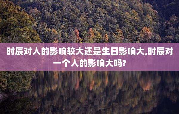 时辰对人的影响较大还是生日影响大,时辰对一个人的影响大吗?