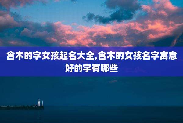 含木的字女孩起名大全,含木的女孩名字寓意好的字有哪些