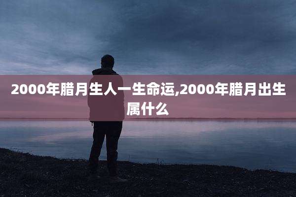 2000年腊月生人一生命运,2000年腊月出生属什么