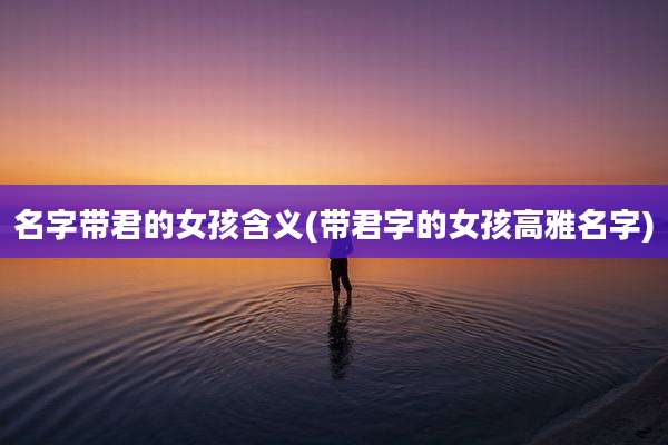 名字带君的女孩含义(带君字的女孩高雅名字)