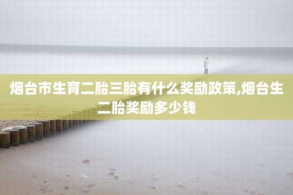 烟台市生育二胎三胎有什么奖励政策,烟台生二胎奖励多少钱