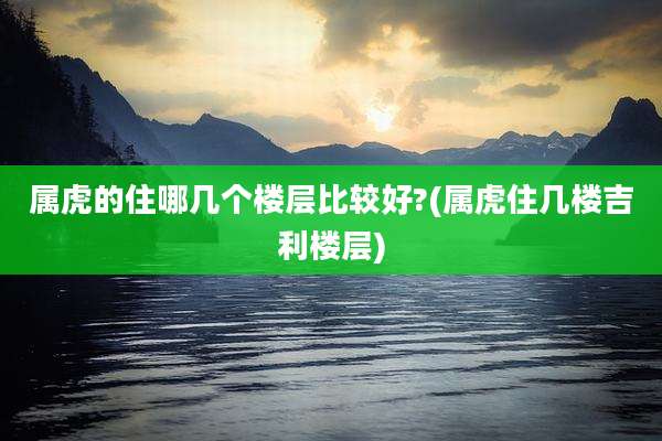 属虎的住哪几个楼层比较好?(属虎住几楼吉利楼层)