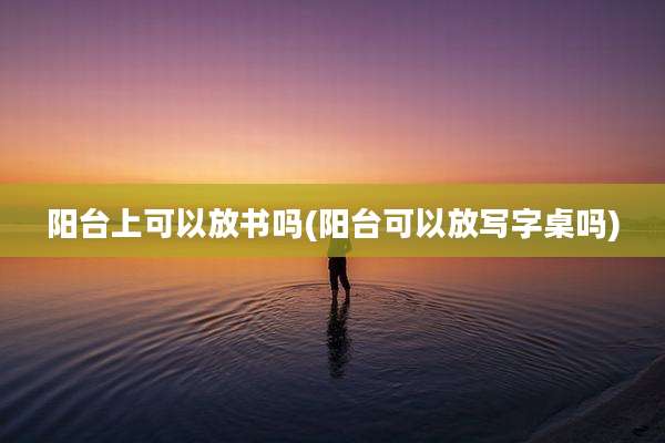 阳台上可以放书吗(阳台可以放写字桌吗)