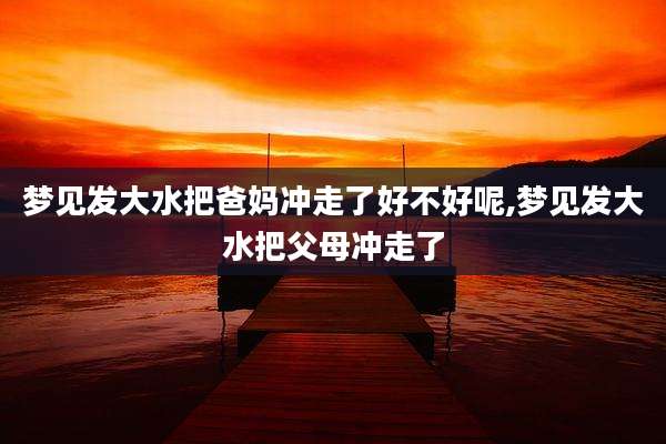 梦见发大水把爸妈冲走了好不好呢,梦见发大水把父母冲走了