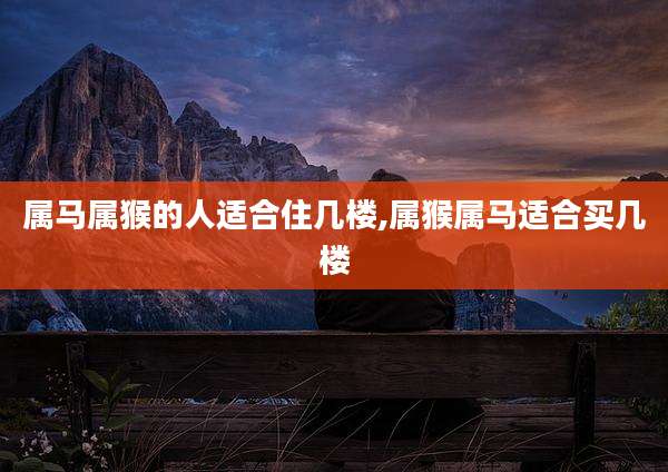 属马属猴的人适合住几楼,属猴属马适合买几楼