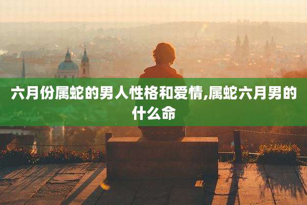六月份属蛇的男人性格和爱情,属蛇六月男的什么命