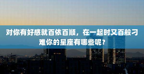 对你有好感就百依百顺，在一起时又百般刁难你的星座有哪些呢？