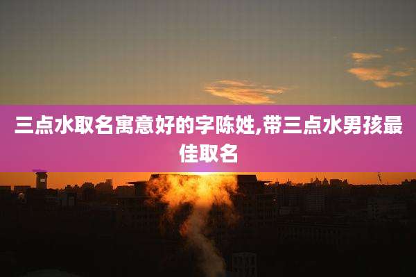 三点水取名寓意好的字陈姓,带三点水男孩最佳取名