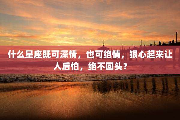 什么星座既可深情,也可绝情,狠心起来让人后怕,绝不回头?