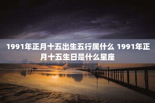 1991年正月十五出生五行属什么 1991年正月十五生日是什么星座