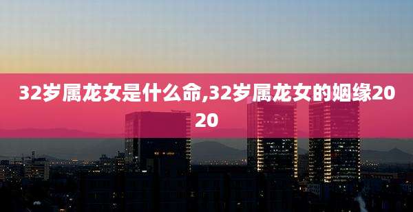 32岁属龙女是什么命,32岁属龙女的姻缘2020