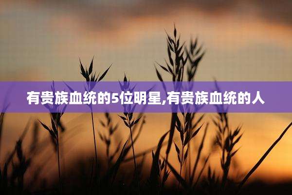 有贵族血统的5位明星,有贵族血统的人